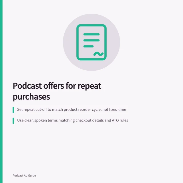 Podcast offers for repeat purchases: Set repeat cut-off to match product reorder cycle, not fixed time; Use clear, spoken terms matching checkout details and ATO rules; Track second-order rate: eligible returns divided by first-order group. Designing a podcast offer for repeat-purchase products