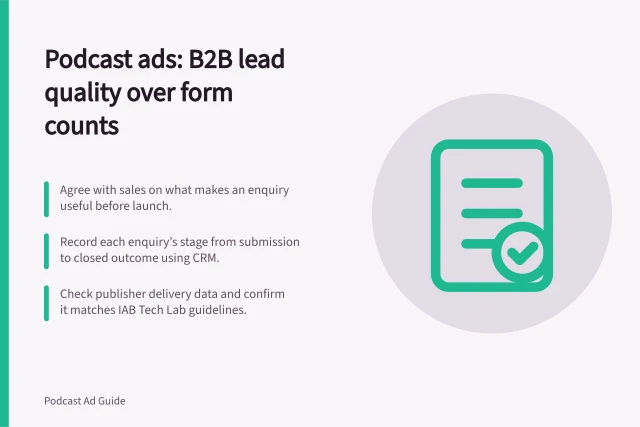 Podcast ads: B2B lead quality over form counts: Agree with sales on what makes an enquiry useful before launch.; Record each enquiry’s stage from submission to closed outcome using CRM.; Check publisher delivery data and confirm it matches IAB Tech Lab guidelines. Evaluating podcast advertising for B2B enquiries