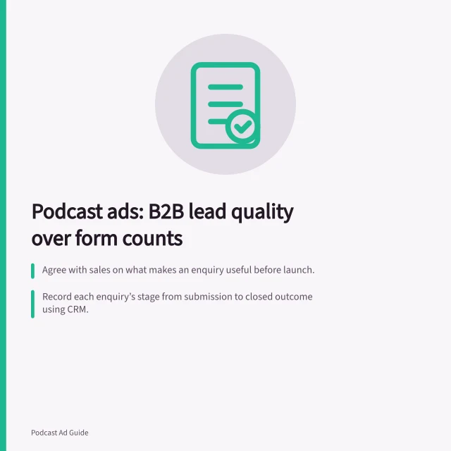 Podcast ads: B2B lead quality over form counts: Agree with sales on what makes an enquiry useful before launch.; Record each enquiry’s stage from submission to closed outcome using CRM.; Check publisher delivery data and confirm it matches IAB Tech Lab guidelines. Evaluating podcast advertising for B2B enquiries