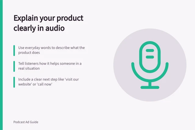 Explain your product clearly in audio: Use everyday words to describe what the product does; Tell listeners how it helps someone in a real situation; Include a clear next step like 'visit our website' or 'call now'. Explaining a product in a short audio spot