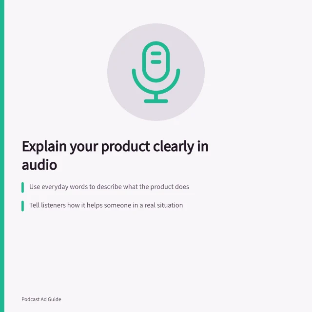 Explain your product clearly in audio: Use everyday words to describe what the product does; Tell listeners how it helps someone in a real situation; Include a clear next step like 'visit our website' or 'call now'. Explaining a product in a short audio spot