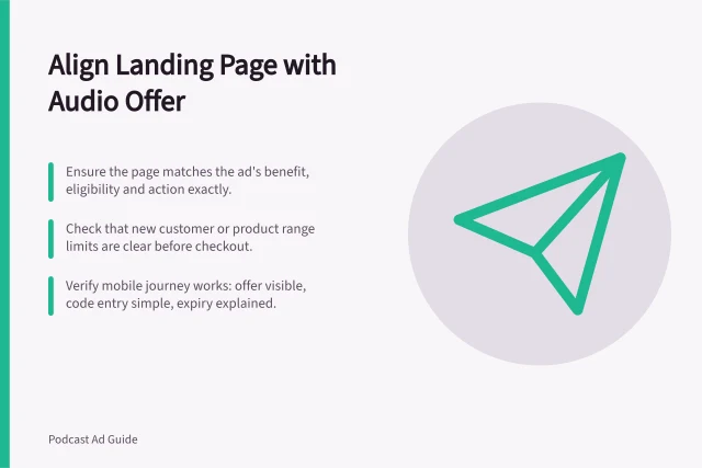 Align Landing Page with Audio Offer: Ensure the page matches the ad's benefit, eligibility and action exactly.; Check that new customer or product range limits are clear before checkout.; Verify mobile journey works: offer visible, code entry simple, expiry explained. Matching the landing page to an audio offer