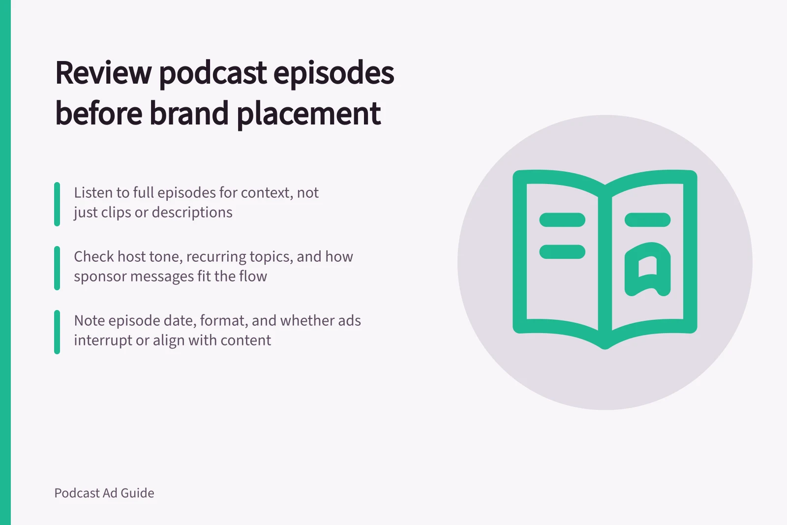 Review podcast episodes before brand placement: Listen to full episodes for context, not just clips or descriptions; Check host tone, recurring topics, and how sponsor messages fit the flow; Note episode date, format, and whether ads interrupt or align with content