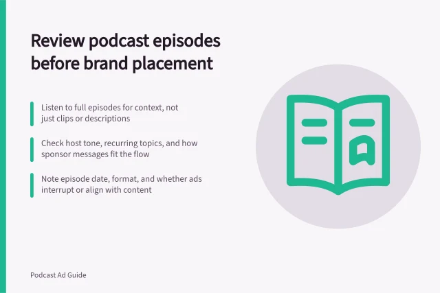 Review podcast episodes before brand placement: Listen to full episodes for context, not just clips or descriptions; Check host tone, recurring topics, and how sponsor messages fit the flow; Note episode date, format, and whether ads interrupt or align with content. Reviewing episode content before a brand placement