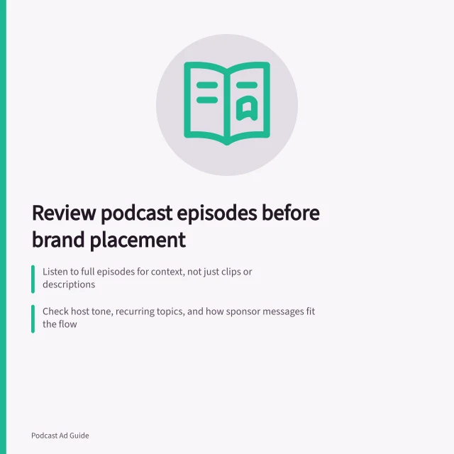 Review podcast episodes before brand placement: Listen to full episodes for context, not just clips or descriptions; Check host tone, recurring topics, and how sponsor messages fit the flow; Note episode date, format, and whether ads interrupt or align with content. Reviewing episode content before a brand placement